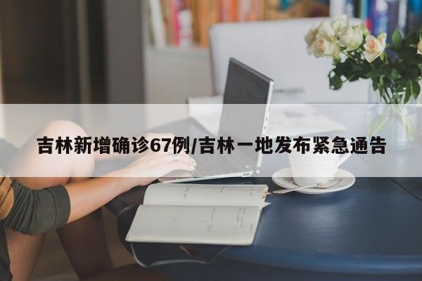 吉林新增确诊67例/吉林一地发布紧急通告