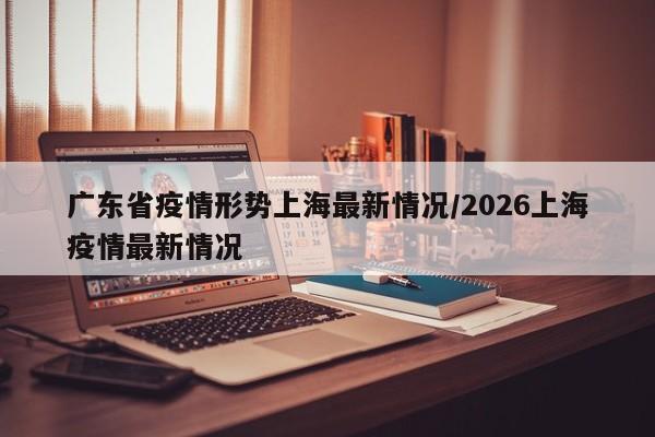 广东省疫情形势上海最新情况/2026上海疫情最新情况