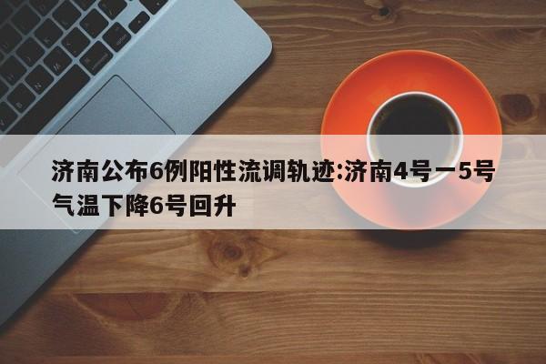 济南公布6例阳性流调轨迹:济南4号一5号气温下降6号回升