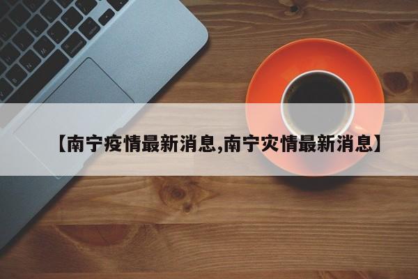 【南宁疫情最新消息,南宁灾情最新消息】