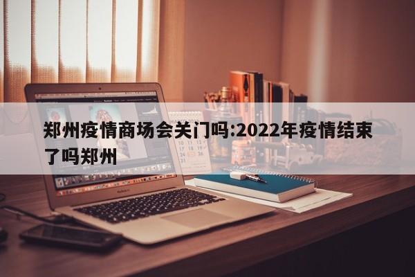 郑州疫情商场会关门吗:2022年疫情结束了吗郑州