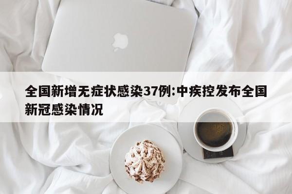 全国新增无症状感染37例:中疾控发布全国新冠感染情况