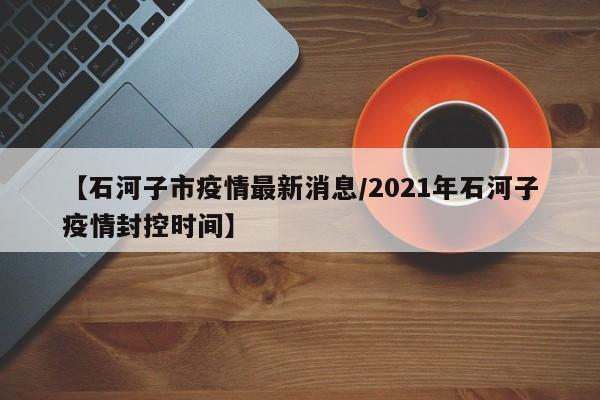 【石河子市疫情最新消息/2021年石河子疫情封控时间】