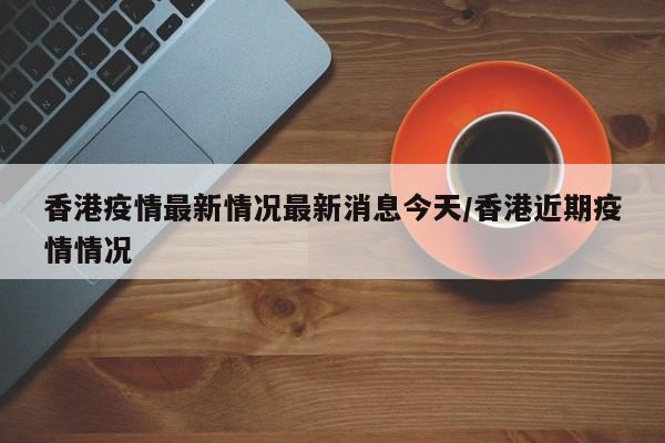 香港疫情最新情况最新消息今天/香港近期疫情情况