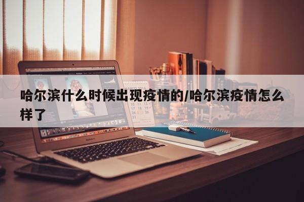 哈尔滨什么时候出现疫情的/哈尔滨疫情怎么样了