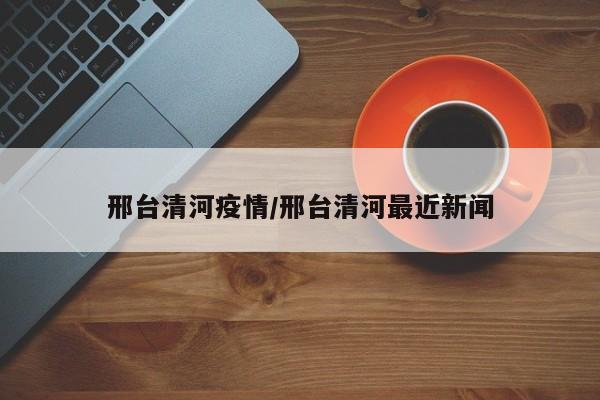 邢台清河疫情/邢台清河最近新闻