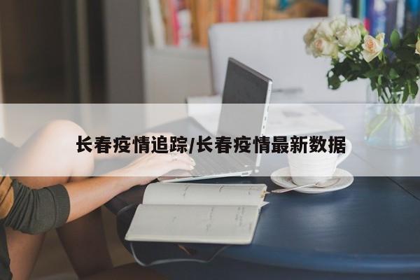 长春疫情追踪/长春疫情最新数据