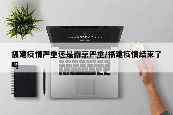 福建疫情严重还是南京严重/福建疫情结束了吗