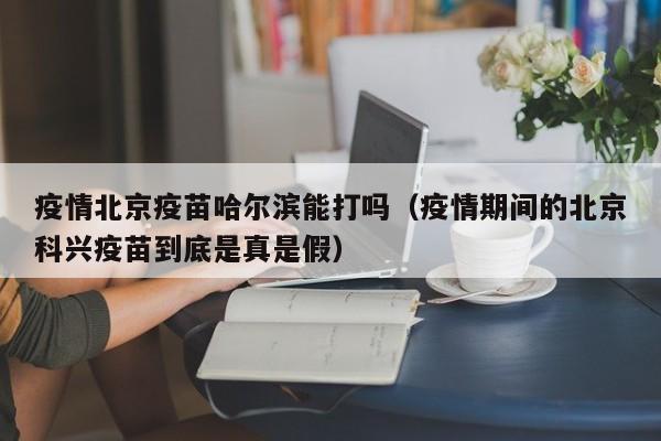 疫情北京疫苗哈尔滨能打吗(疫情期间的北京科兴疫苗到底是真是假)