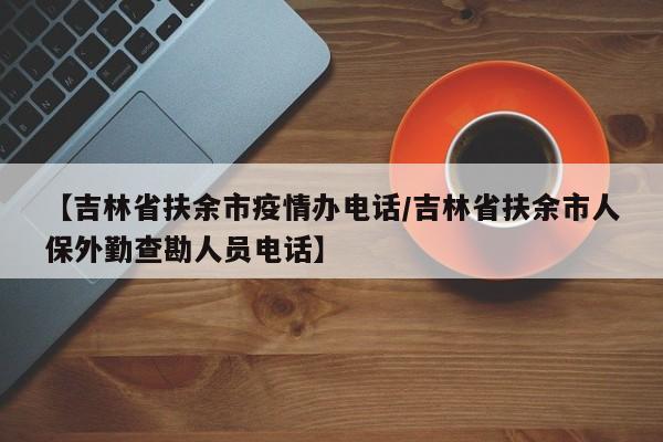 【吉林省扶余市疫情办电话/吉林省扶余市人保外勤查勘人员电话】