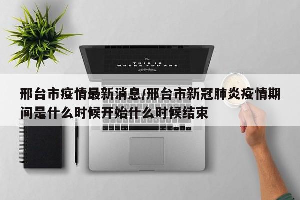 邢台市疫情最新消息/邢台市新冠肺炎疫情期间是什么时候开始什么时候结束