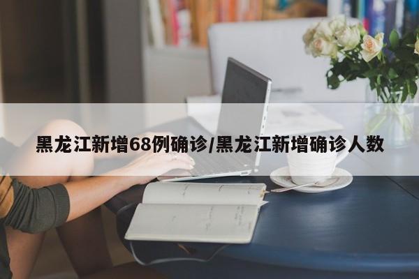 黑龙江新增68例确诊/黑龙江新增确诊人数