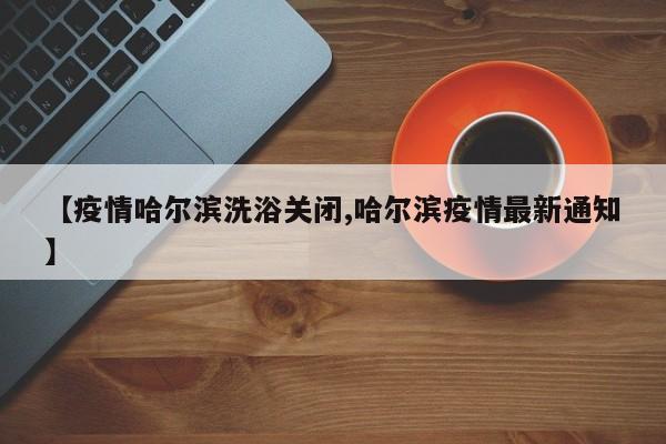 【疫情哈尔滨洗浴关闭,哈尔滨疫情最新通知】