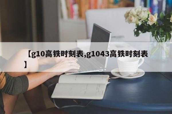 【g10高铁时刻表,g1043高铁时刻表】