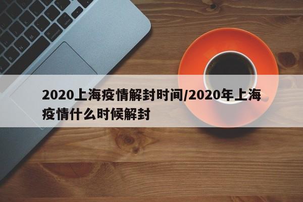 2020上海疫情解封时间/2020年上海疫情什么时候解封