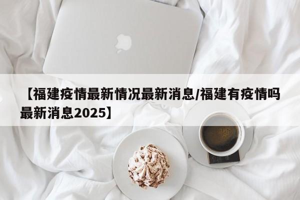【福建疫情最新情况最新消息/福建有疫情吗最新消息2025】