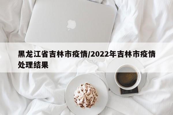 黑龙江省吉林市疫情/2022年吉林市疫情处理结果