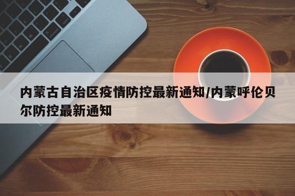 内蒙古自治区疫情防控最新通知/内蒙呼伦贝尔防控最新通知