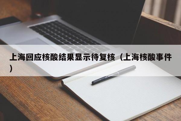 上海回应核酸结果显示待复核(上海核酸事件)