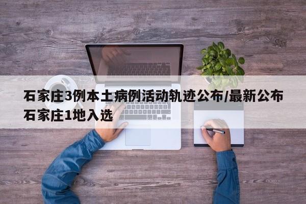 石家庄3例本土病例活动轨迹公布/最新公布石家庄1地入选