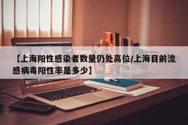 【上海阳性感染者数量仍处高位/上海目前流感病毒阳性率是多少】